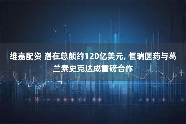 维嘉配资 潜在总额约120亿美元, 恒瑞医药与葛兰素史克达成重磅合作