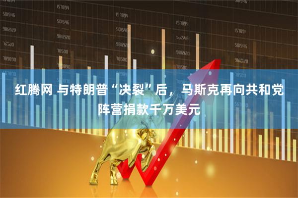红腾网 与特朗普“决裂”后，马斯克再向共和党阵营捐款千万美元