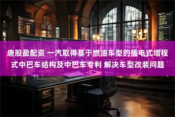 唐股盈配资 一汽取得基于燃油车型的插电式增程式中巴车结构及中巴车专利 解决车型改装问题