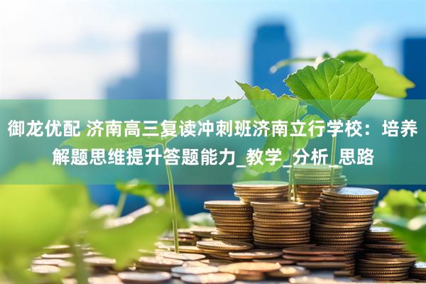 御龙优配 济南高三复读冲刺班济南立行学校：培养解题思维提升答题能力_教学_分析_思路