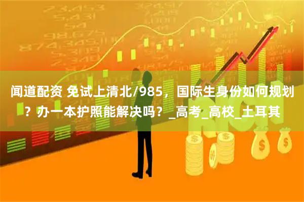 闻道配资 免试上清北/985，国际生身份如何规划？办一本护照能解决吗？_高考_高校_土耳其