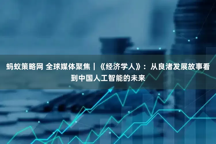 蚂蚁策略网 全球媒体聚焦｜《经济学人》：从良渚发展故事看到中国人工智能的未来