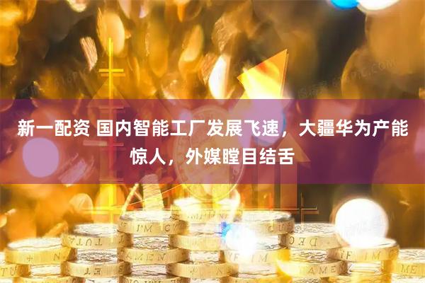 新一配资 国内智能工厂发展飞速，大疆华为产能惊人，外媒瞠目结舌