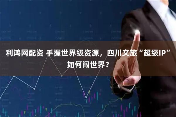 利鸿网配资 手握世界级资源，四川文旅“超级IP”如何闯世界？