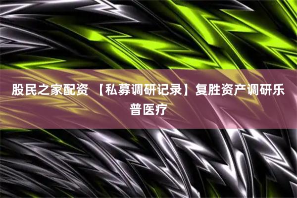 股民之家配资 【私募调研记录】复胜资产调研乐普医疗
