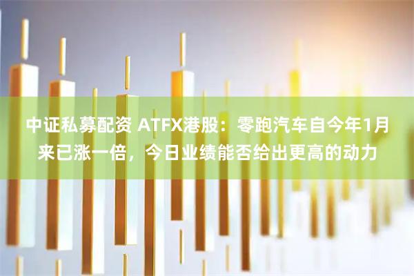 中证私募配资 ATFX港股：零跑汽车自今年1月来已涨一倍，今日业绩能否给出更高的动力
