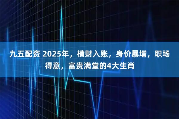 九五配资 2025年，横财入账，身价暴增，职场得意，富贵满堂的4大生肖