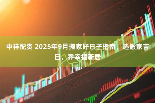 中祥配资 2025年9月搬家好日子指南，选搬家吉日，乔幸福新居