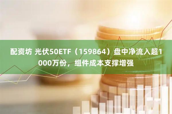 配资坊 光伏50ETF（159864）盘中净流入超1000万份，组件成本支撑增强