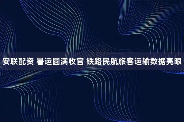 安联配资 暑运圆满收官 铁路民航旅客运输数据亮眼