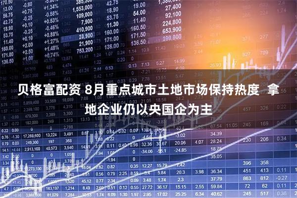 贝格富配资 8月重点城市土地市场保持热度  拿地企业仍以央国企为主