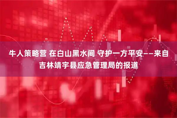 牛人策略营 在白山黑水间 守护一方平安——来自吉林靖宇县应急管理局的报道