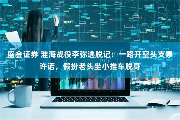 盛金证券 淮海战役李弥逃脱记：一路开空头支票许诺，假扮老头坐小推车脱身