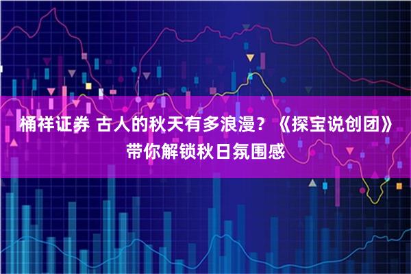 桶祥证券 古人的秋天有多浪漫？《探宝说创团》带你解锁秋日氛围感