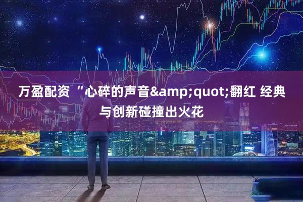 万盈配资 “心碎的声音&quot;翻红 经典与创新碰撞出火花