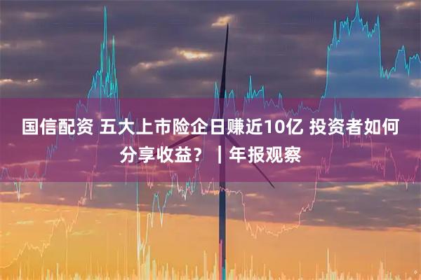 国信配资 五大上市险企日赚近10亿 投资者如何分享收益？｜年报观察
