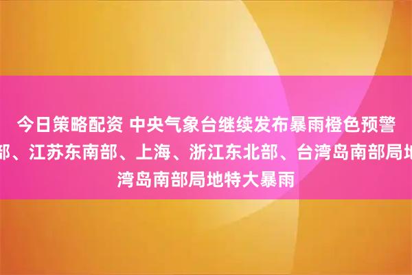 今日策略配资 中央气象台继续发布暴雨橙色预警:辽宁中部、江苏东南部、上海、浙江东北部、台湾岛南部局地特大暴雨