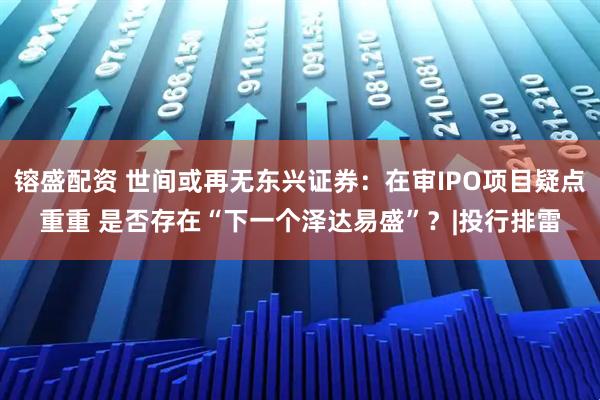 镕盛配资 世间或再无东兴证券:在审IPO项目疑点重重 是否存在“下一个泽达易盛”?|投行排雷