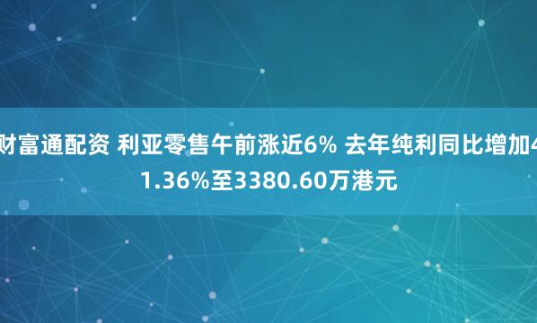 财富通配资 利亚零售午前涨近6% 去年纯利同比增加41.36%至3380.60万港元