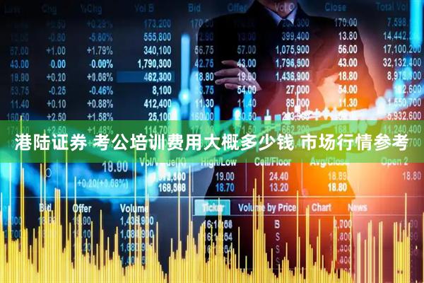 港陆证券 考公培训费用大概多少钱 市场行情参考